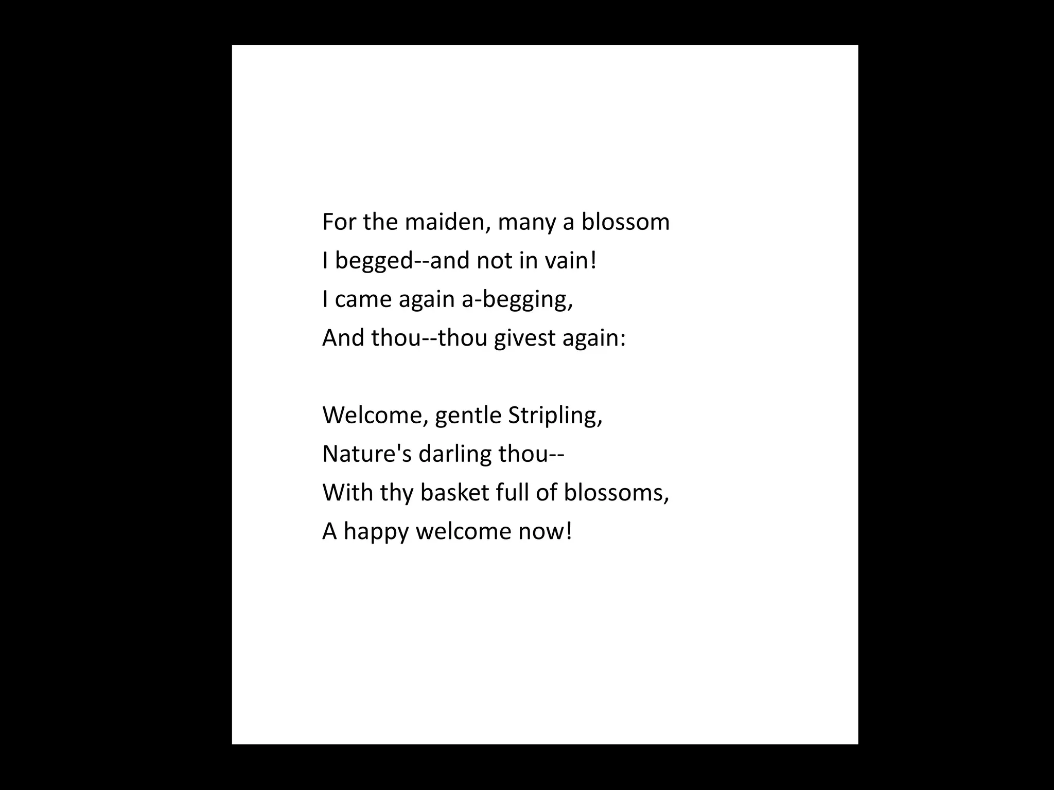 For the maiden, many a blossom I begged--and not in vain! I came again a-begging, And thou--thou givest again:   Welcome, gentle Stripling, Nature's darling thou-- With thy basket full of blossoms, A happy welcome now! 