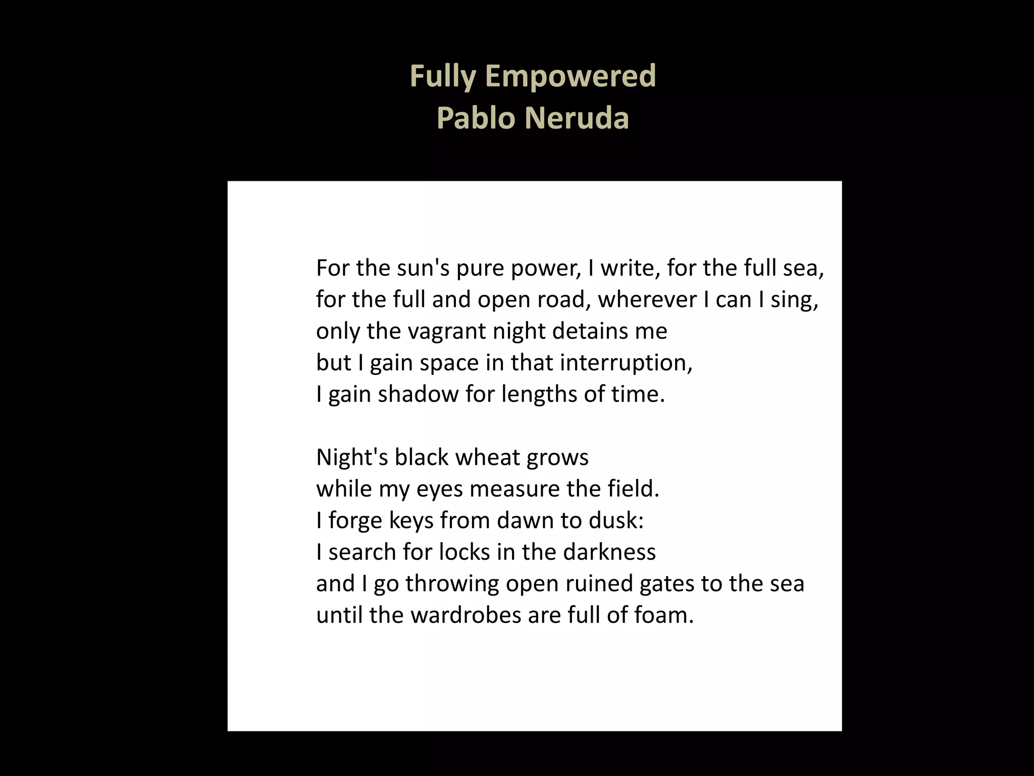 Fully Empowered Pablo Neruda For the sun's pure power, I write, for the full sea, for the full and open road, wherever I can I sing, only the vagrant night detains me but I gain space in that interruption, I gain shadow for lengths of time. Night's black wheat grows while my eyes measure the field. I forge keys from dawn to dusk: I search for locks in the darkness and I go throwing open ruined gates to the sea until the wardrobes are full of foam. 