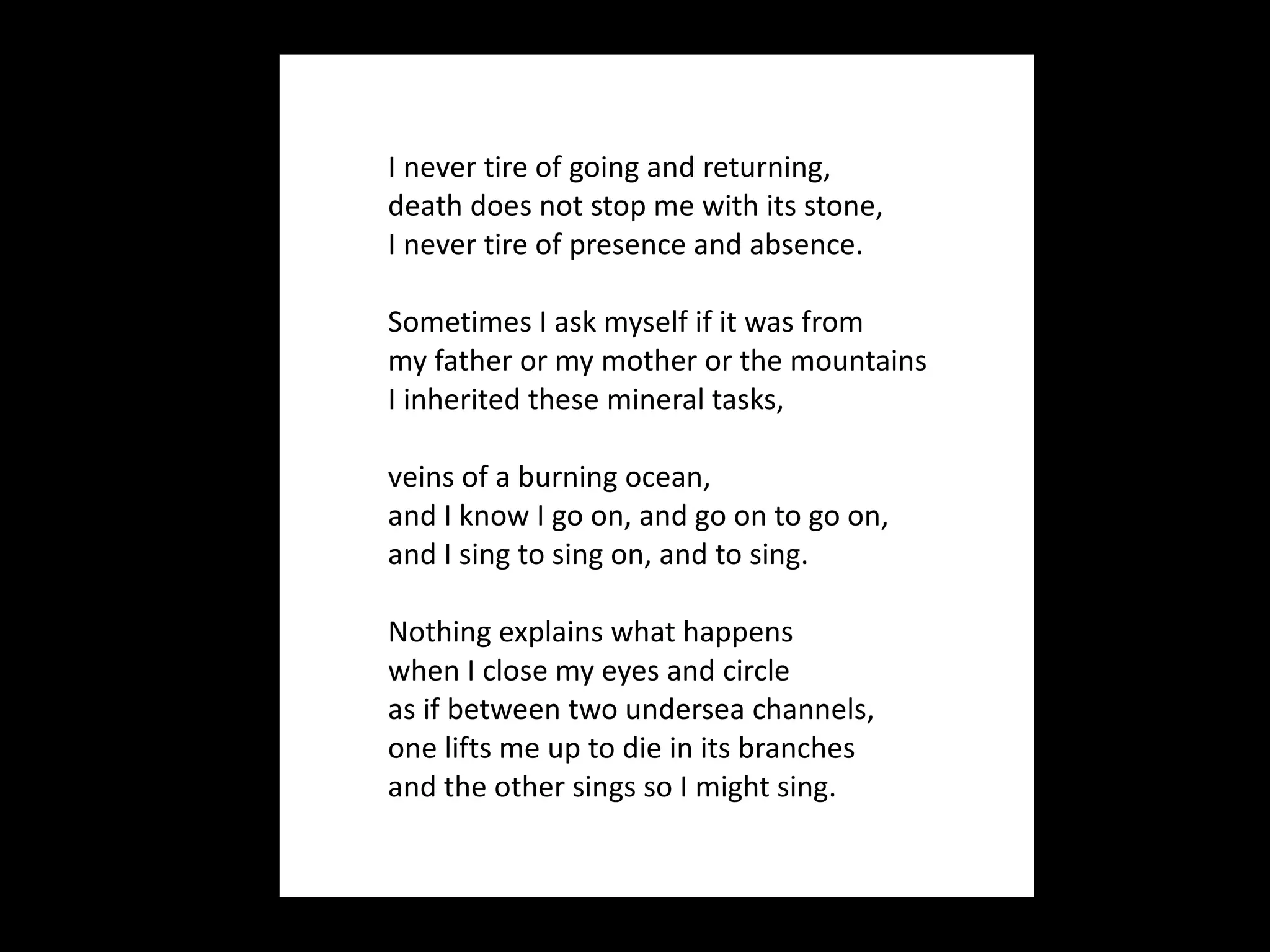I never tire of going and returning, death does not stop me with its stone, I never tire of presence and absence. Sometimes I ask myself if it was from my father or my mother or the mountains I inherited these mineral tasks, veins of a burning ocean, and I know I go on, and go on to go on, and I sing to sing on, and to sing.  Nothing explains what happens when I close my eyes and circle as if between two undersea channels, one lifts me up to die in its branches and the other sings so I might sing. 