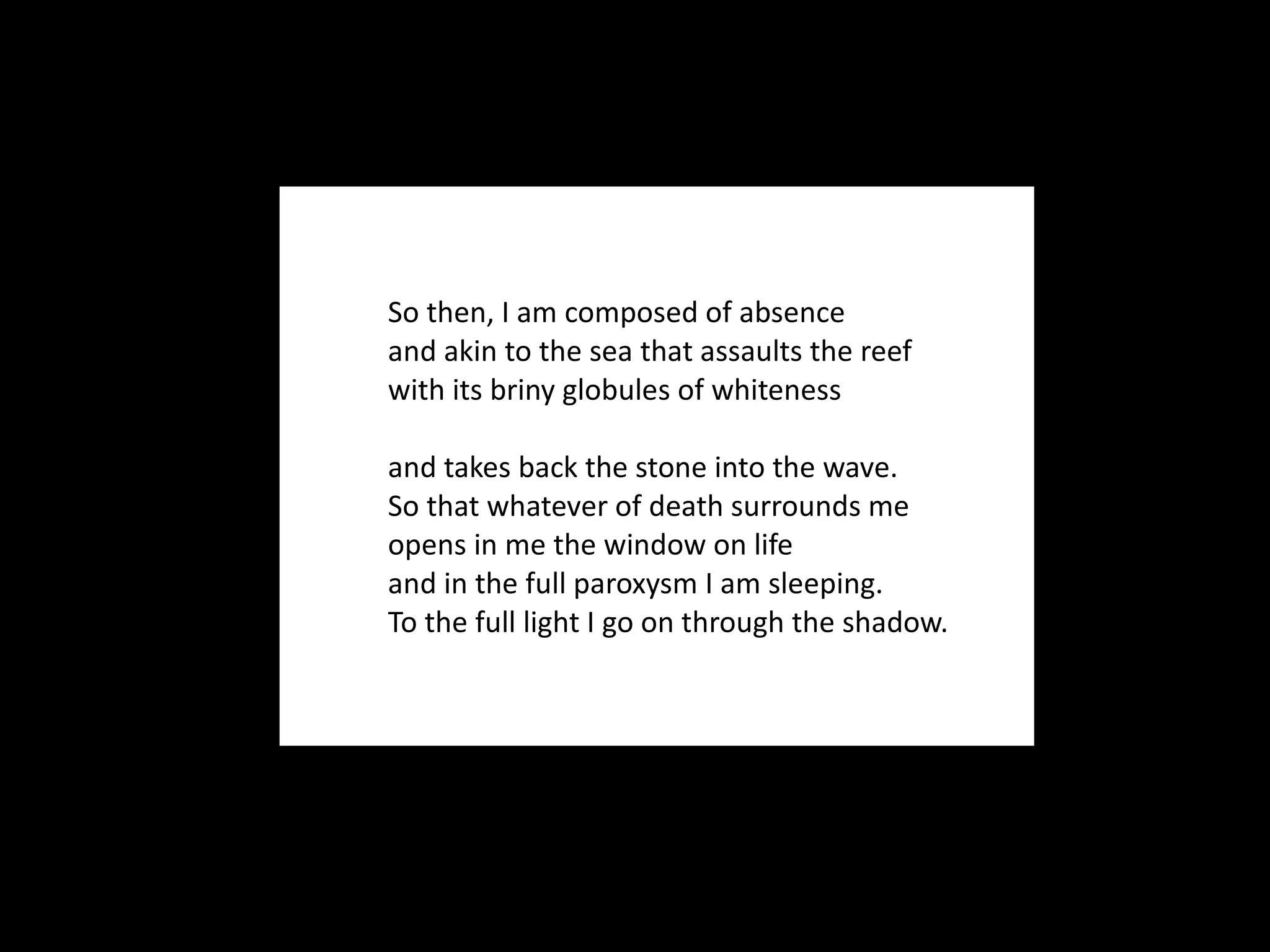 So then, I am composed of absence and akin to the sea that assaults the reef with its briny globules of whiteness and takes back the stone into the wave. So that whatever of death surrounds me opens in me the window on life and in the full paroxysm I am sleeping. To the full light I go on through the shadow. 