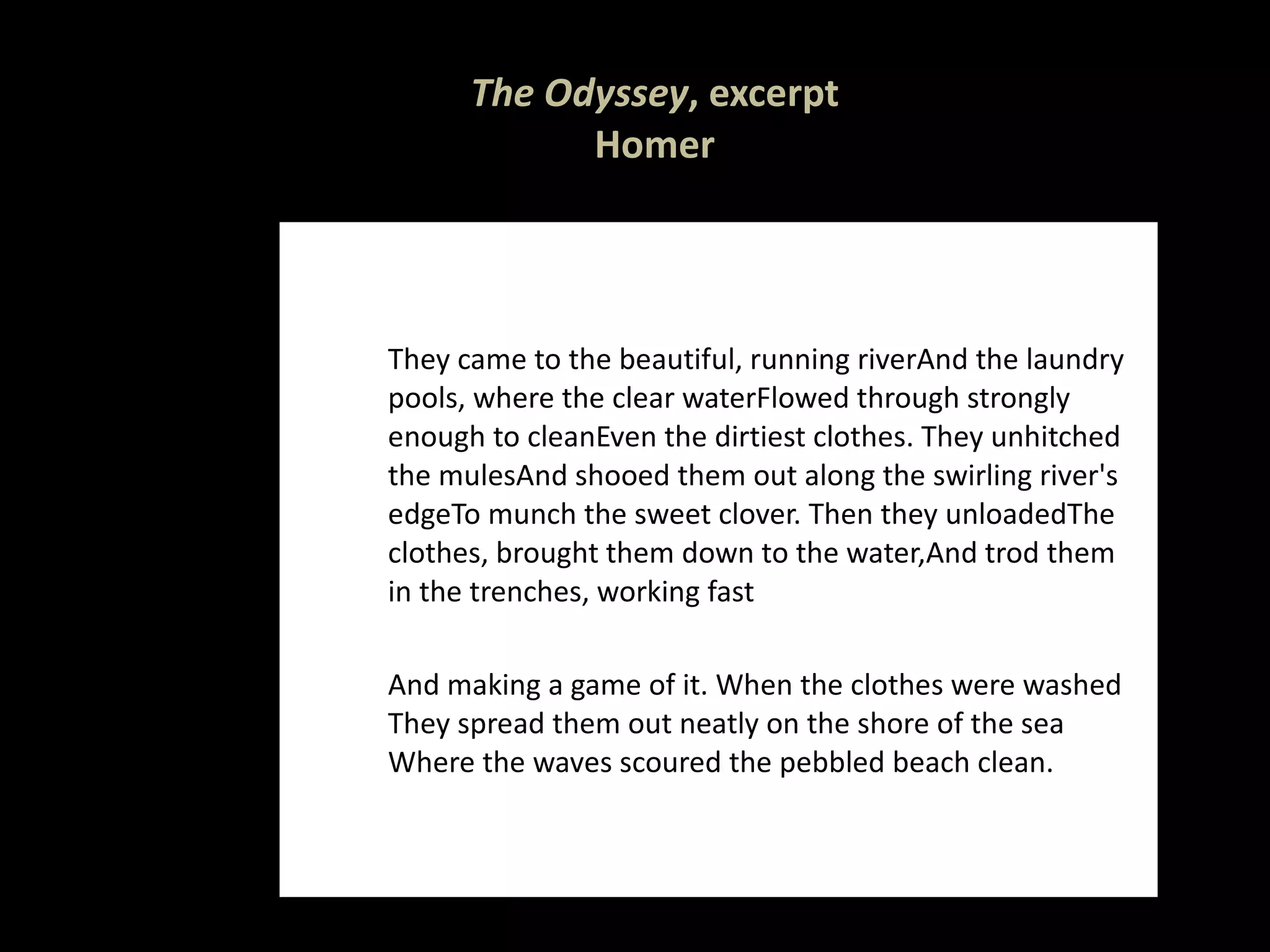 The Odyssey , excerpt Homer They came to the beautiful, running river And the laundry pools, where the clear water Flowed through strongly enough to clean Even the dirtiest clothes. They unhitched the mules And shooed them out along the swirling river's edge To munch the sweet clover. Then they unloaded The clothes, brought them down to the water, And trod them in the trenches, working fast And making a game of it. When the clothes were washed They spread them out neatly on the shore of the sea Where the waves scoured the pebbled beach clean.  