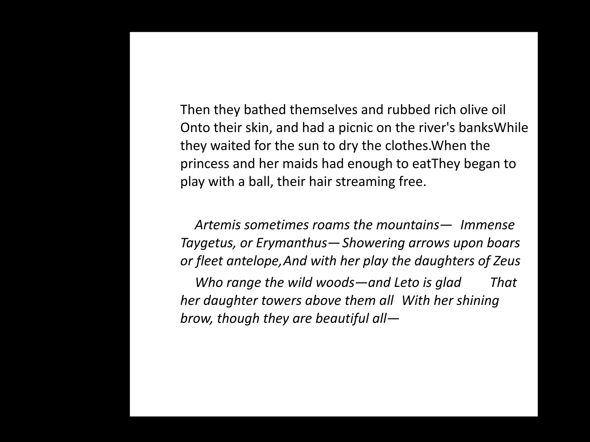 Then they bathed themselves and rubbed rich olive oil Onto their skin, and had a picnic on the river's banks While they waited for the sun to dry the clothes. When the princess and her maids had enough to eat They began to play with a ball, their hair streaming free. Artemis sometimes roams the mountains—  Immense Taygetus, or Erymanthus—  Showering arrows upon boars or fleet antelope,  And with her play the daughters of Zeus Who range the wild woods—and Leto is glad  That her daughter towers above them all  With her shining brow, though they are beautiful all— 