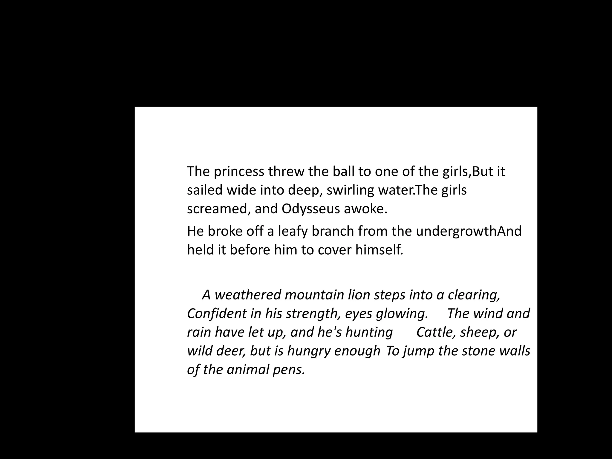 The princess threw the ball to one of the girls, But it sailed wide into deep, swirling water. The girls screamed, and Odysseus awoke.  He broke off a leafy branch from the undergrowth And held it before him to cover himself. A weathered mountain lion steps into a clearing,  Confident in his strength, eyes glowing.  The wind and rain have let up, and he's hunting  Cattle, sheep, or wild deer, but is hungry enough  To jump the stone walls of the animal pens. 