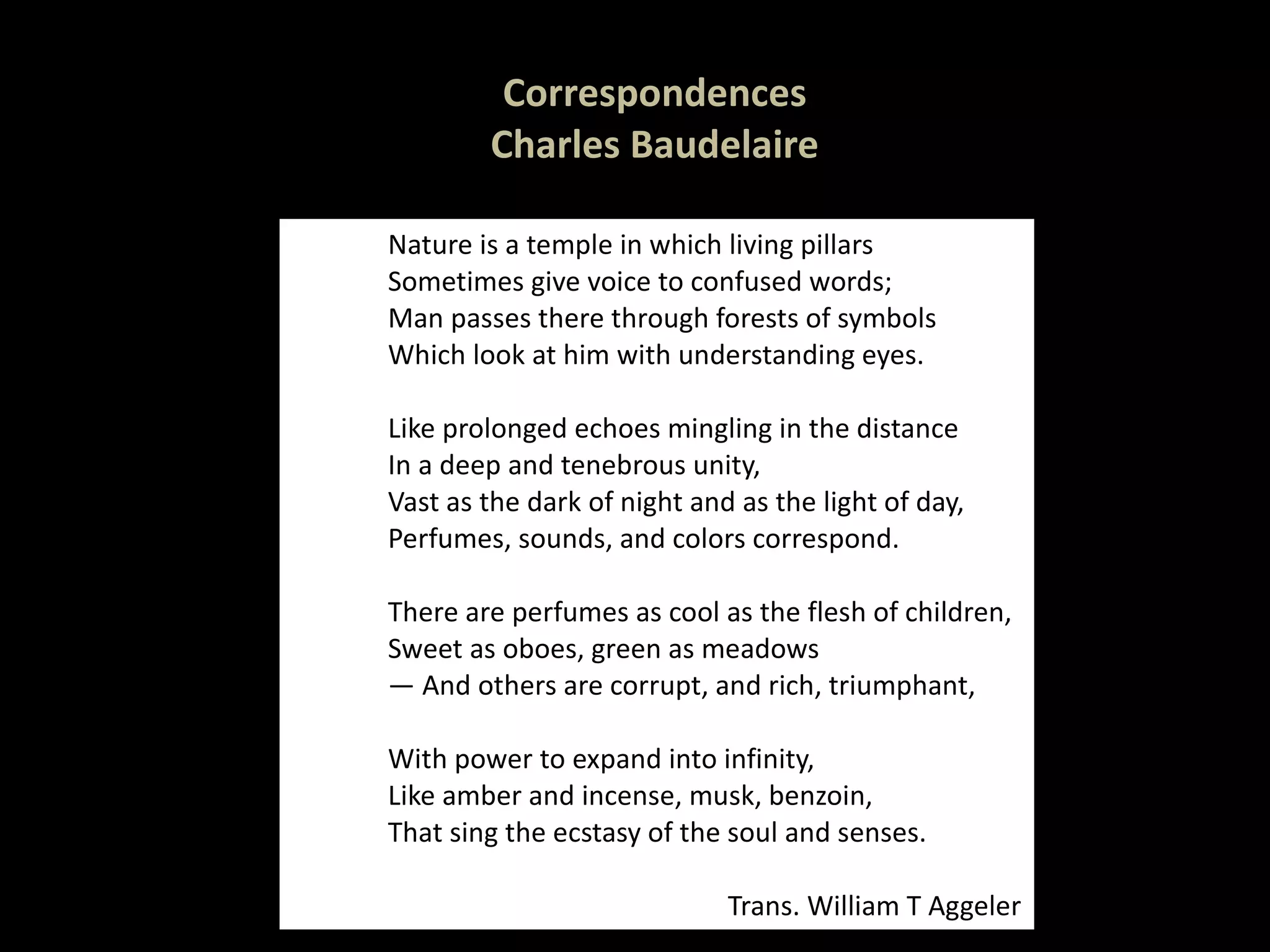 Correspondences Charles Baudelaire Nature is a temple in which living pillars Sometimes give voice to confused words; Man passes there through forests of symbols Which look at him with understanding eyes.   Like prolonged echoes mingling in the distance In a deep and tenebrous unity, Vast as the dark of night and as the light of day, Perfumes, sounds, and colors correspond.   There are perfumes as cool as the flesh of children, Sweet as oboes, green as meadows —  And others are corrupt, and rich, triumphant,   With power to expand into infinity, Like amber and incense, musk, benzoin, That sing the ecstasy of the soul and senses. Trans. William T Aggeler 