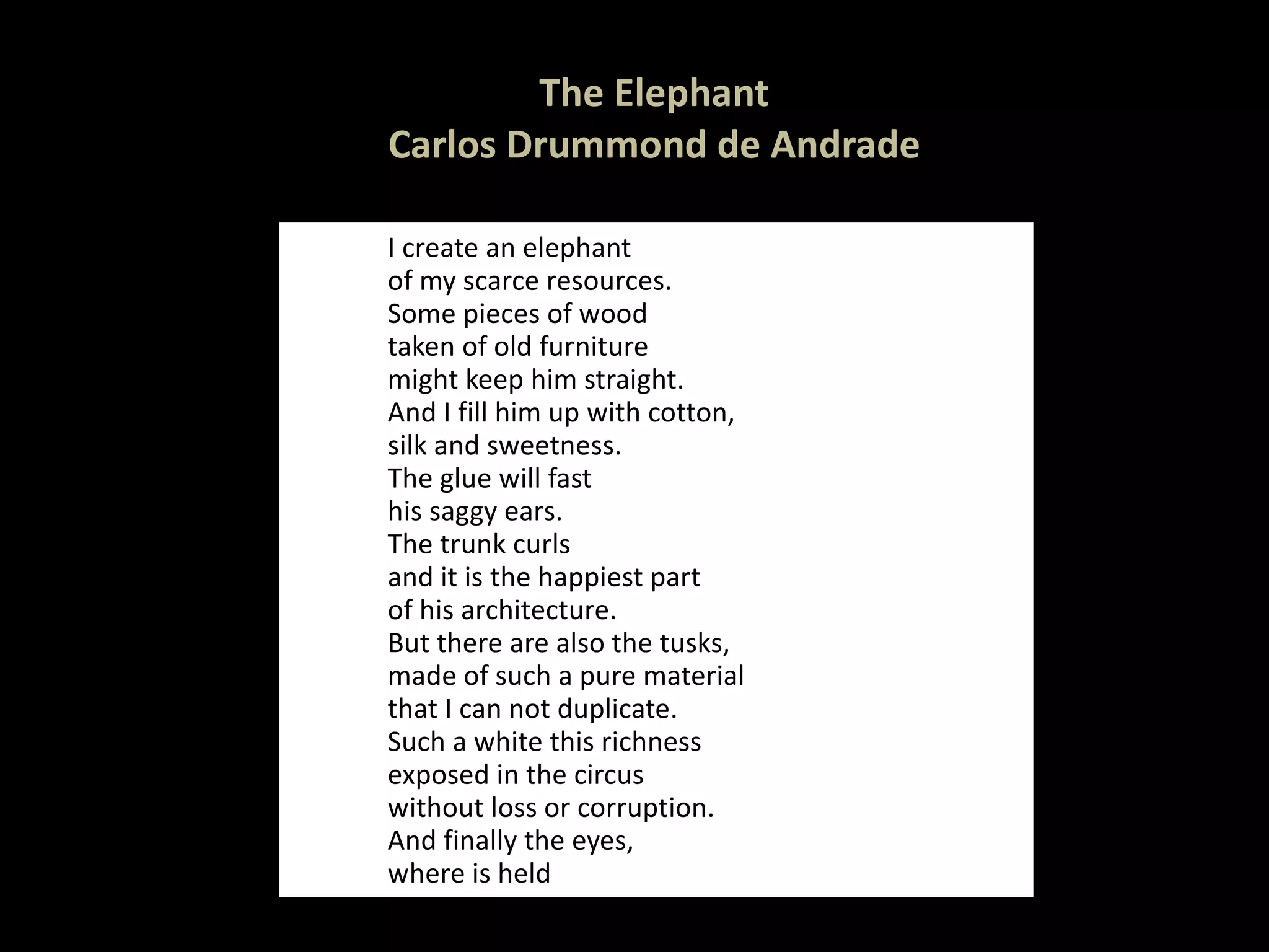 The Elephant Carlos Drummond de Andrade I create an elephant  of my scarce resources. Some pieces of wood taken of old furniture might keep him straight. And I fill him up with cotton, silk and sweetness. The glue will fast  his saggy ears. The trunk curls and it is the happiest part of his architecture. But there are also the tusks, made of such a pure material that I can not duplicate. Such a white this richness  exposed in the circus without loss or corruption. And finally the eyes, where is held 