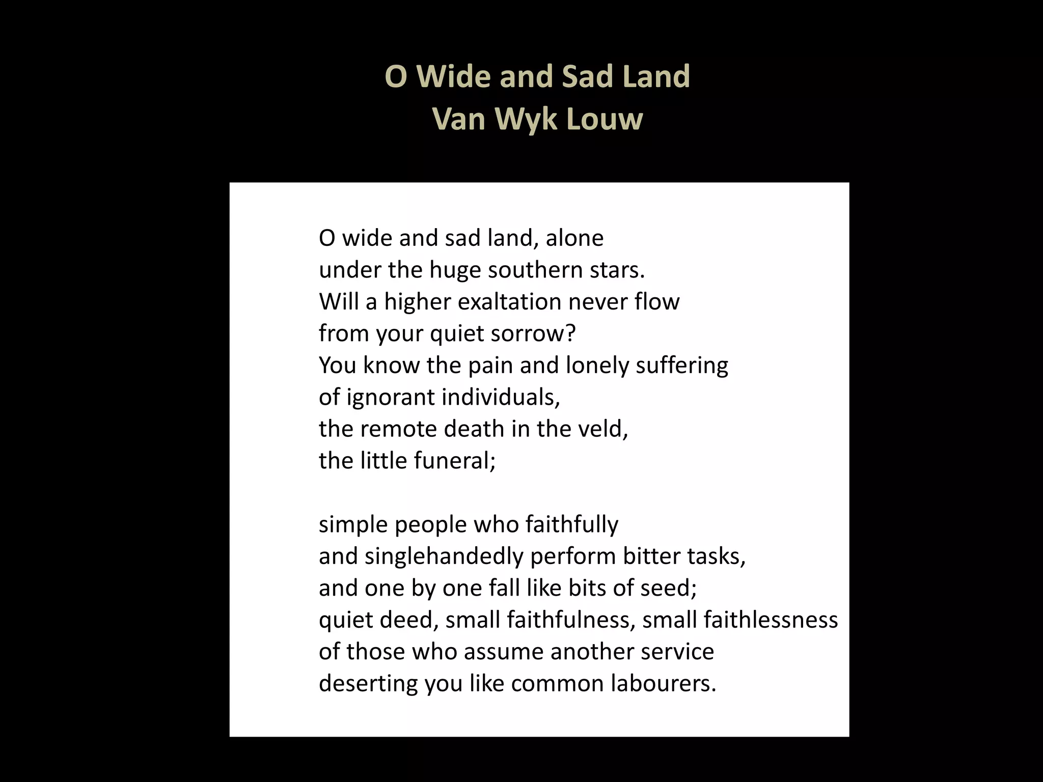 O Wide and Sad Land Van Wyk Louw O wide and sad land, alone under the huge southern stars. Will a higher exaltation never flow from your quiet sorrow? You know the pain and lonely suffering of ignorant individuals, the remote death in the veld, the little funeral; simple people who faithfully and singlehandedly perform bitter tasks, and one by one fall like bits of seed; quiet deed, small faithfulness, small faithlessness of those who assume another service deserting you like common labourers. 