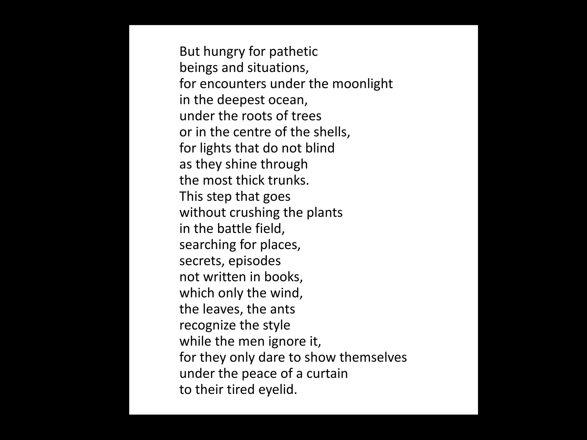 But hungry for pathetic  beings and situations, for encounters under the moonlight in the deepest ocean, under the roots of trees or in the centre of the shells, for lights that do not blind as they shine through  the most thick trunks. This step that goes without crushing the plants in the battle field, searching for places, secrets, episodes  not written in books, which only the wind, the leaves, the ants recognize the style while the men ignore it, for they only dare to show themselves under the peace of a curtain to their tired eyelid. 