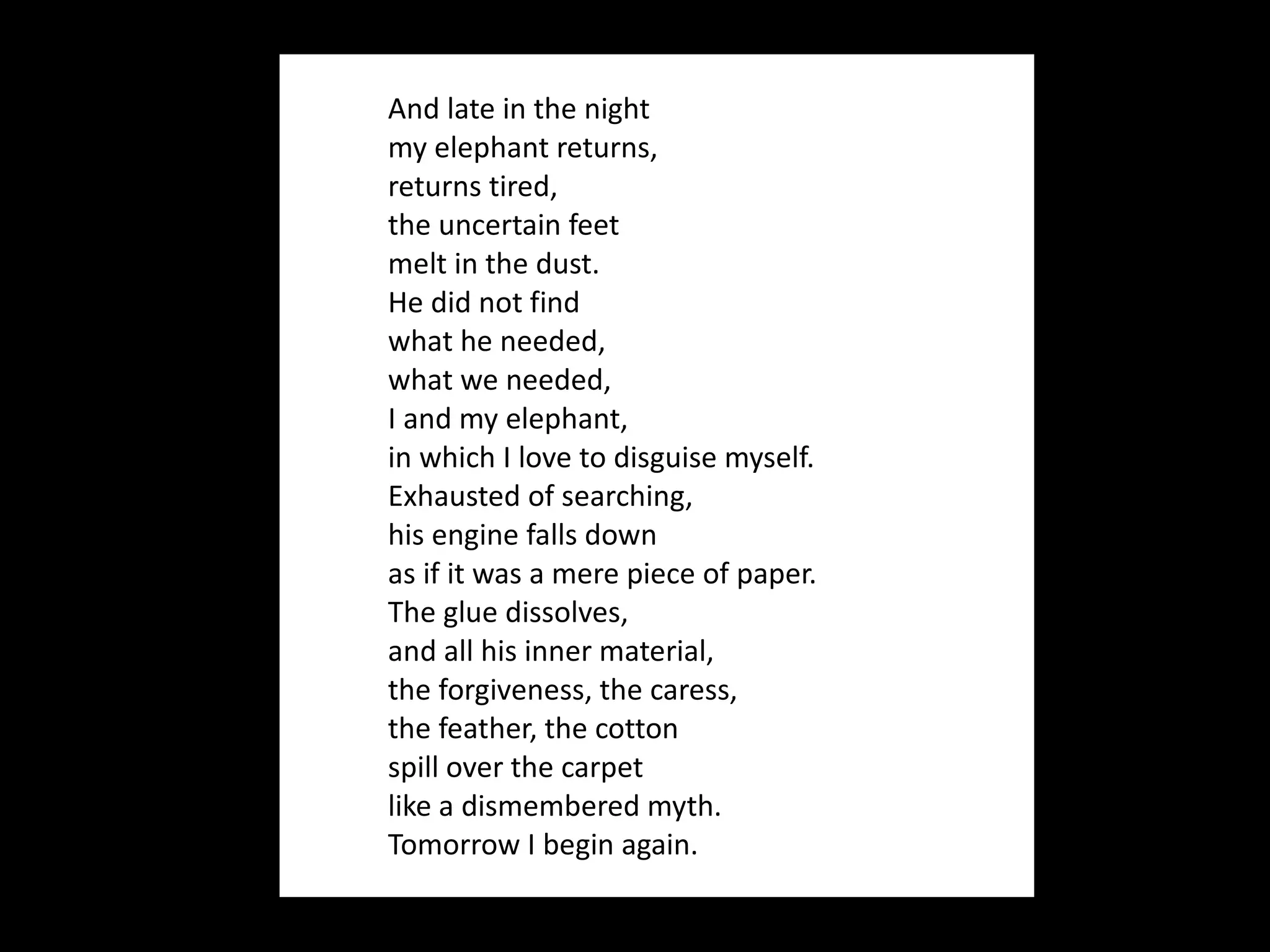 And late in the night my elephant returns, returns tired, the uncertain feet melt in the dust. He did not find what he needed, what we needed, I and my elephant, in which I love to disguise myself. Exhausted of searching, his engine falls down as if it was a mere piece of paper. The glue dissolves, and all his inner material, the forgiveness, the caress, the feather, the cotton spill over the carpet like a dismembered myth. Tomorrow I begin again.  