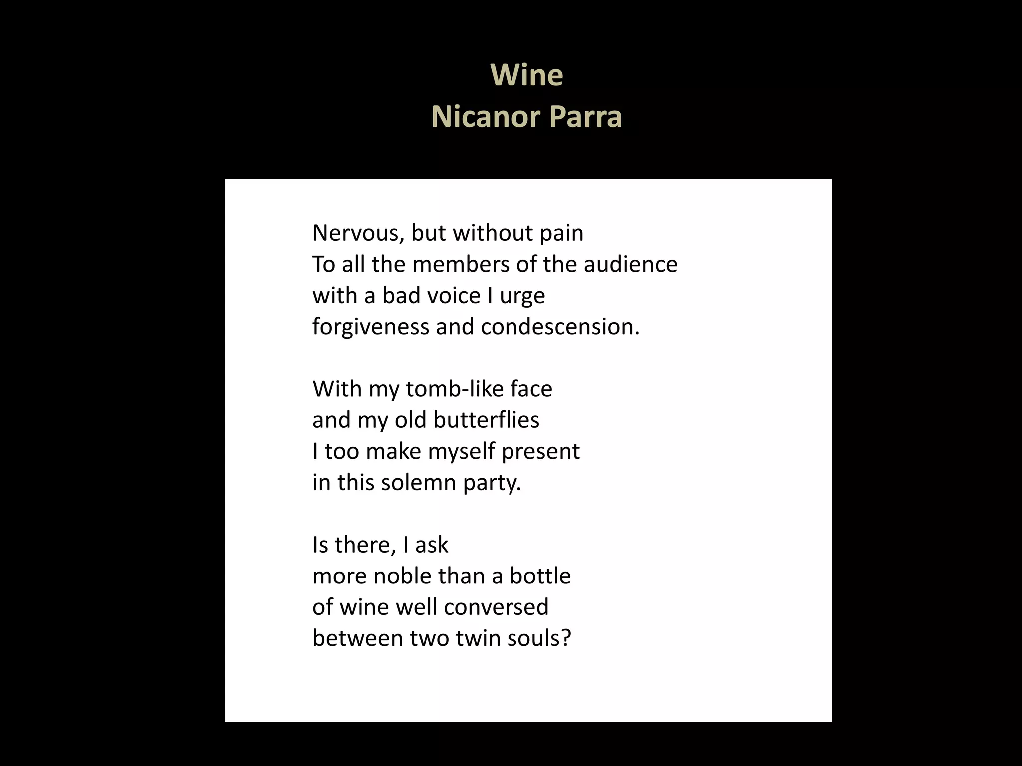 Wine Nicanor Parra Nervous, but without pain To all the members of the audience with a bad voice I urge forgiveness and condescension.   With my tomb-like face  and my old butterflies I too make myself present in this solemn party.   Is there, I ask more noble than a bottle of wine well conversed between two twin souls?  