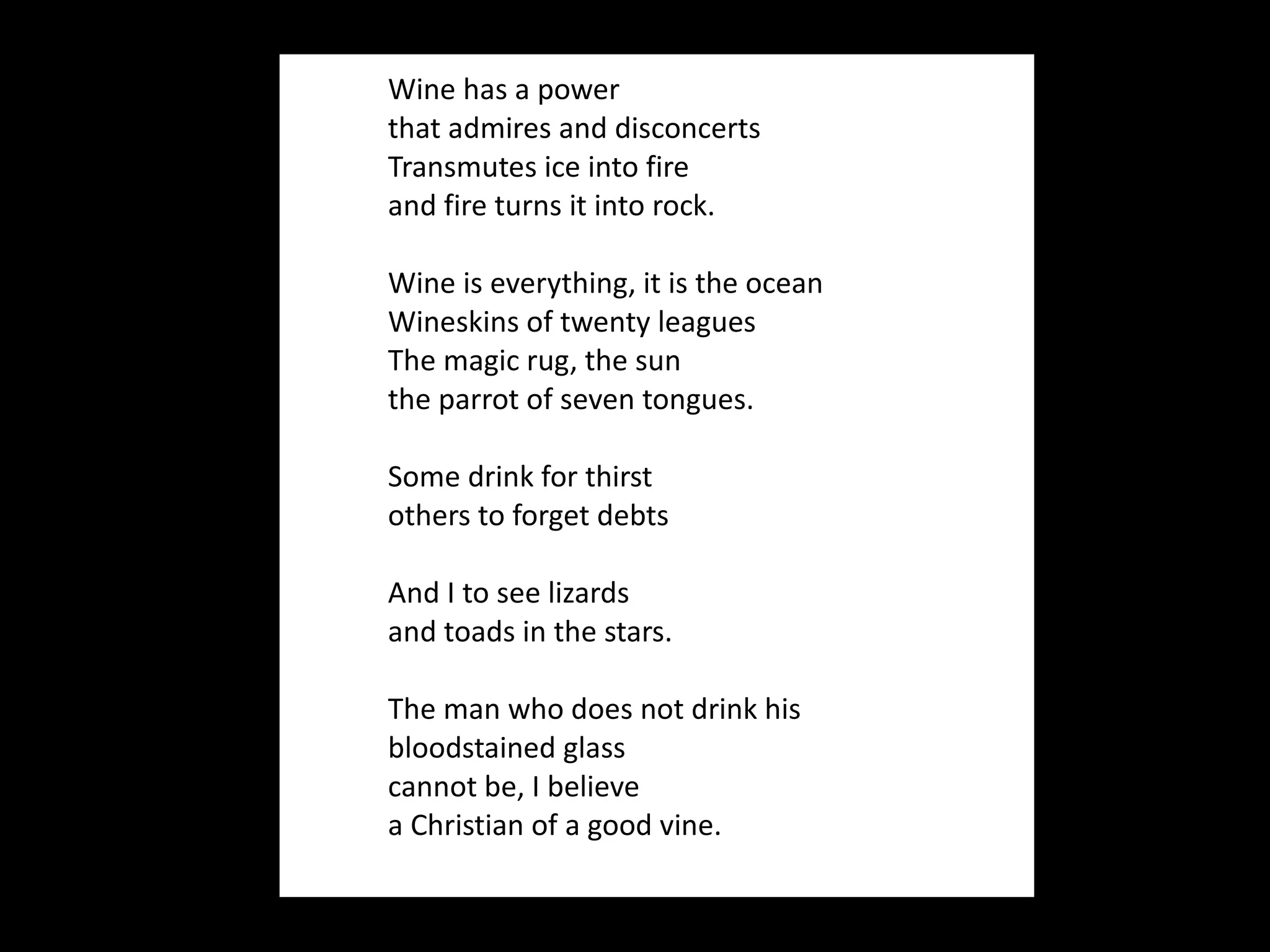 Wine has a power that admires and disconcerts Transmutes ice into fire and fire turns it into rock.  Wine is everything, it is the ocean Wineskins of twenty leagues  The magic rug, the sun the parrot of seven tongues.   Some drink for thirst others to forget debts   And I to see lizards and toads in the stars.   The man who does not drink his bloodstained glass cannot be, I believe a Christian of a good vine. 