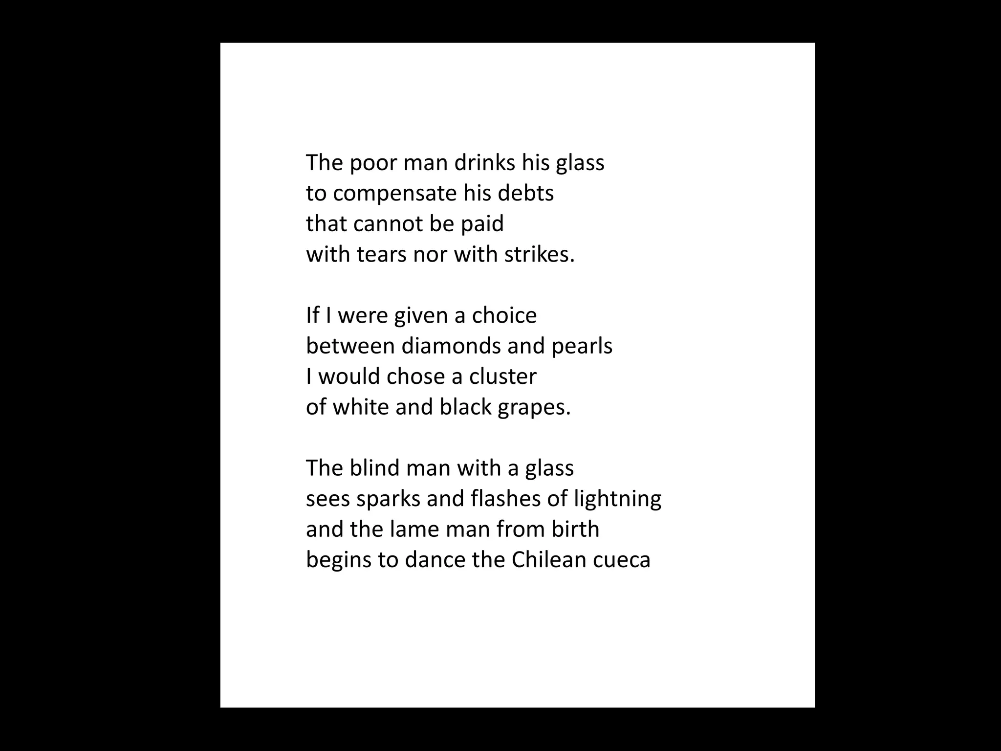 The poor man drinks his glass to compensate his debts that cannot be paid with tears nor with strikes.    If I were given a choice between diamonds and pearls I would chose a cluster of white and black grapes.   The blind man with a glass sees sparks and flashes of lightning  and the lame man from birth begins to dance the Chilean cueca  