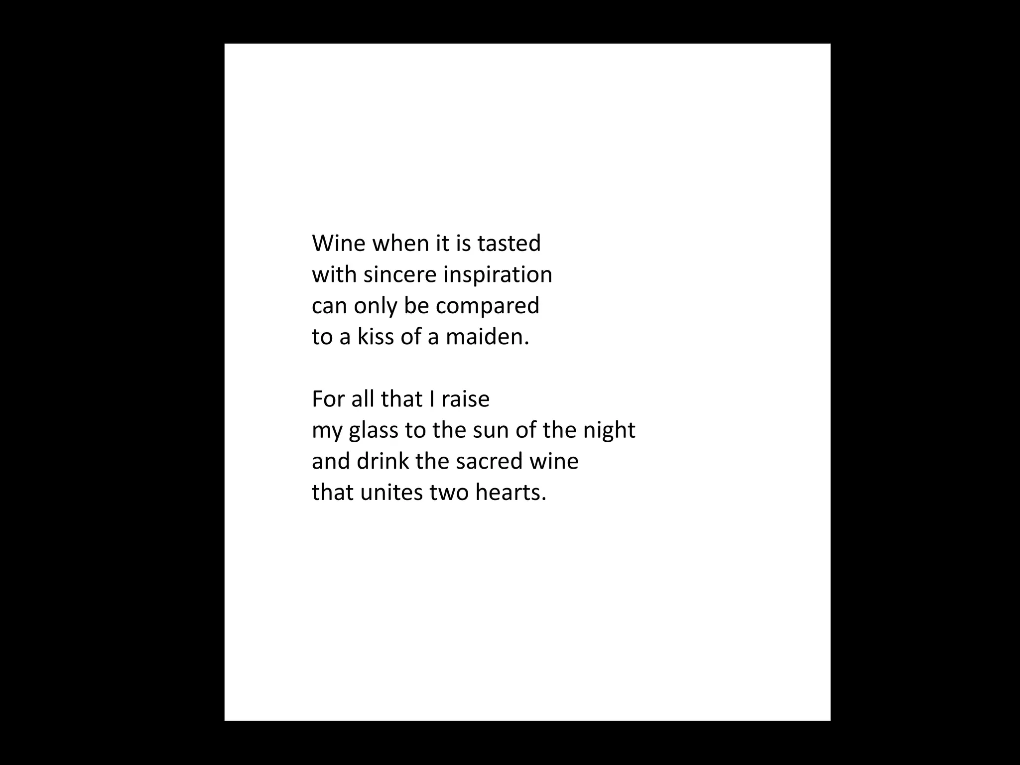 Wine when it is tasted  with sincere inspiration can only be compared  to a kiss of a maiden.   For all that I raise my glass to the sun of the night and drink the sacred wine that unites two hearts.  