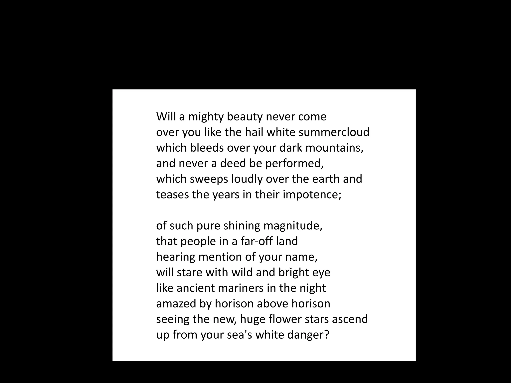 Will a mighty beauty never come over you like the hail white summercloud which bleeds over your dark mountains, and never a deed be performed, which sweeps loudly over the earth and teases the years in their impotence; of such pure shining magnitude, that people in a far-off land hearing mention of your name, will stare with wild and bright eye like ancient mariners in the night amazed by horison above horison seeing the new, huge flower stars ascend up from your sea's white danger? 