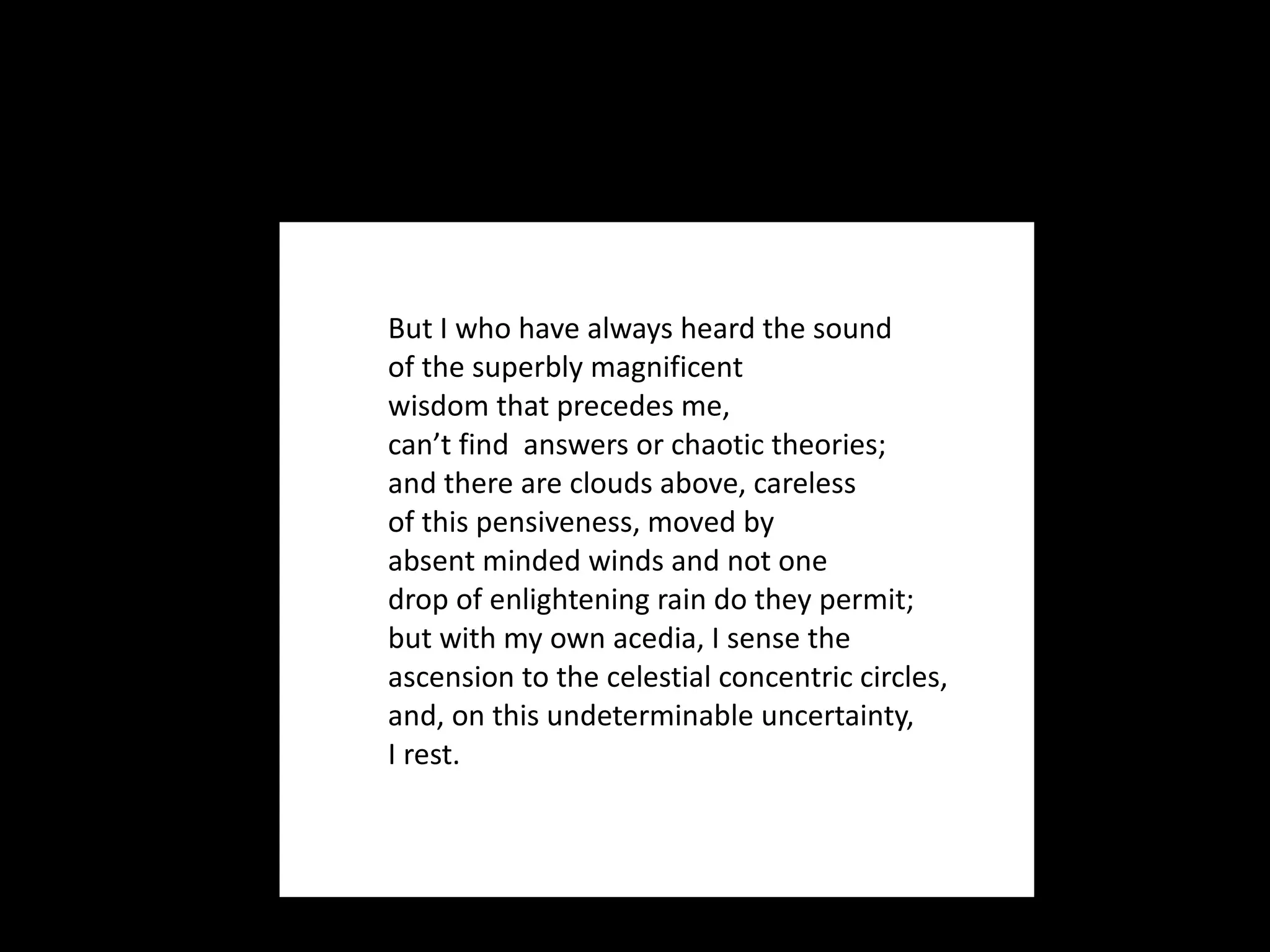 But I who have always heard the sound  of the superbly magnificent wisdom that precedes me, can’t find  answers or chaotic theories; and there are clouds above, careless of this pensiveness, moved by  absent minded winds and not one drop of enlightening rain do they permit; but with my own acedia, I sense the  ascension to the celestial concentric circles, and, on this undeterminable uncertainty, I rest.  