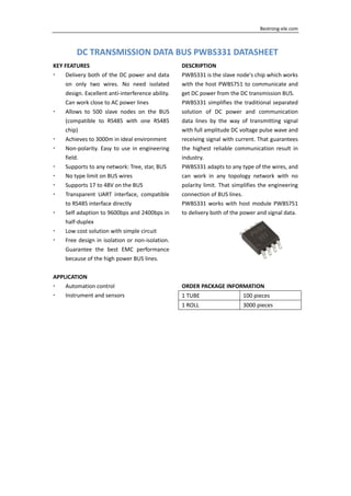     Bestrong‐ele.com 
DC TRANSMISSION DATA BUS PWBS331 DATASHEET
KEY FEATURES 
Delivery both of the DC power and data 
on  only  two  wires.  No  need  isolated 
design. Excellent anti‐interference ability. 
Can work close to AC power lines 
Allows  to  500  slave  nodes  on  the  BUS 
(compatible  to  RS485  with  one  RS485 
chip) 
Achieves to 3000m in ideal environment 
Non‐polarity. Easy to use in engineering 
field. 
Supports to any network: Tree, star, BUS 
No type limit on BUS wires 
Supports 17 to 48V on the BUS 
Transparent  UART  interface,  compatible 
to RS485 interface directly 
Self adaption to 9600bps and 2400bps in 
half‐duplex 
Low cost solution with simple circuit 
Free design in isolation or non‐isolation. 
Guarantee  the  best  EMC  performance 
because of the high power BUS lines. 
 
APPLICATION 
Automation control 
Instrument and sensors 
 
DESCRIPTION 
PWBS331 is the slave node's chip which works 
with the host PWBS751 to communicate and 
get DC power from the DC transmission BUS. 
PWBS331 simplifies the traditional separated 
solution  of  DC  power  and  communication 
data  lines  by  the  way  of  transmitting  signal 
with full amplitude DC voltage pulse wave and 
receiving signal with current. That guarantees 
the  highest  reliable  communication  result  in 
industry. 
PWBS331 adapts to any type of the wires, and 
can  work  in  any  topology  network  with  no 
polarity limit. That simplifies the engineering 
connection of BUS lines. 
PWBS331 works with host module PWBS751 
to delivery both of the power and signal data. 
 
ORDER PACKAGE INFORMATION 
1 TUBE  100 pieces 
1 ROLL  3000 pieces 
 
