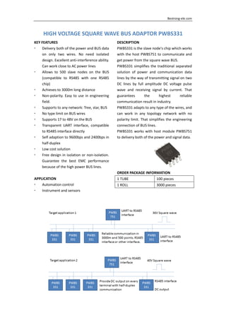     Bestrong‐ele.com 
HIGH VOLTAGE SQUARE WAVE BUS ADAPTOR PWBS331
KEY FEATURES 
Delivery both of the power and BUS data 
on  only  two  wires.  No  need  isolated 
design. Excellent anti‐interference ability. 
Can work close to AC power lines 
Allows  to  500  slave  nodes  on  the  BUS 
(compatible  to  RS485  with  one  RS485 
chip) 
Achieves to 3000m long distance 
Non‐polarity. Easy to use in engineering 
field. 
Supports to any network: Tree, star, BUS 
No type limit on BUS wires 
Supports 17 to 48V on the BUS 
Transparent  UART  interface,  compatible 
to RS485 interface directly 
Self adaption to 9600bps and 2400bps in 
half‐duplex 
Low cost solution 
Free design in isolation or non‐isolation. 
Guarantee  the  best  EMC  performance 
because of the high power BUS lines. 
 
APPLICATION 
Automation control 
Instrument and sensors 
DESCRIPTION 
PWBS331 is the slave node's chip which works 
with the host PWBS751 to communicate and 
get power from the square wave BUS. 
PWBS331 simplifies the traditional separated 
solution  of  power  and  communication  data 
lines by the way of transmitting signal on two 
DC  lines  by  full  amplitude  DC  voltage  pulse 
wave  and  receiving  signal  by  current.  That 
guarantees  the  highest  reliable 
communication result in industry. 
PWBS331 adapts to any type of the wires, and 
can  work  in  any  topology  network  with  no 
polarity limit. That simplifies the engineering 
connection of BUS lines. 
PWBS331 works with host module PWBS751 
to delivery both of the power and signal data. 
 
ORDER PACKAGE INFORMATION 
1 TUBE  100 pieces 
1 ROLL  3000 pieces 
 