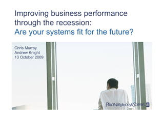 Improving business performance
through the recession:
Are your systems fit for the future?
Chris Murray
Andrew Knight
13 October 2009




                           
 