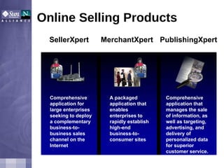 Online Selling Products A packaged application that enables enterprises to rapidly establish high-end business-to-consumer sites MerchantXpert Comprehensive application for large enterprises seeking to deploy a complementary business-to-business sales channel on the Internet SellerXpert Comprehensive application that manages the sale of information, as well as targeting, advertising, and delivery of personalized data for superior customer service. PublishingXpert 