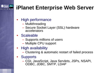 iPlanet Enterprise Web Server High performance Multithreading Secure Socket Layer (SSL) hardware accelerators Scaleable Supports millions of users Multiple CPU support High availability Clustering & automatic restart of failed process Supports CGI, JavaScript, Java Servlets, JSPs, NSAPI, ODBC, JDBC, SMTP, LDAP 