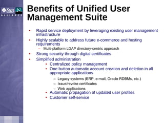 Benefits of Unified User Management Suite Rapid service deployment by leveraging existing user management infrastructure Highly scalable to address future e-commerce and hosting requirements Multi-platform LDAP directory-centric approach Strong security through digital certificates Simplified administration Centralized policy management One button automatic account creation and deletion in all appropriate applications Legacy systems (ERP, e-mail, Oracle RDBMs, etc.) Issue/revoke certificates Web applications Automatic propagation of updated user profiles Customer self-service   