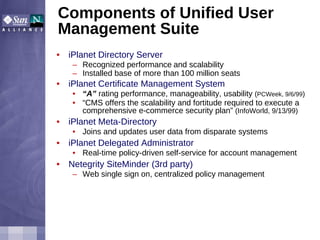 Components of Unified User Management Suite iPlanet Directory Server Recognized performance   and scalability Installed base of more than   100 million seats  iPlanet Certificate Management System “ A”  rating performance, manageability, usability  ( PCWeek, 9/6/99 ) “ CMS offers the scalability and fortitude required to execute a comprehensive e-commerce security plan”  (InfoWorld, 9/13/99) iPlanet Meta-Directory Joins and updates user data from disparate systems iPlanet Delegated Administrator Real-time policy-driven self-service for account management Netegrity SiteMinder (3rd party) Web single sign on, centralized policy management 