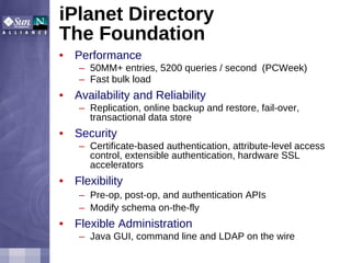 Performance 50MM+ entries, 5200 queries / second  (PCWeek) Fast bulk load Availability and Reliability Replication, online backup and restore, fail-over, transactional data store Security Certificate-based authentication, attribute-level access control, extensible authentication, hardware SSL accelerators Flexibility Pre-op, post-op, and authentication APIs Modify schema on-the-fly Flexible Administration Java GUI, command line and LDAP on the wire iPlanet Directory The Foundation  