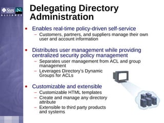 Delegating Directory Administration Enables real-time policy-driven self-service Customers, partners, and suppliers manage their own user and account information Distributes user management while providing centralized security policy management Separates user management from ACL and group management Leverages Directory’s Dynamic  Groups for ACLs Customizable and extensible Customizable HTML templates Create and manage any directory  attribute Extensible to third party products  and systems 