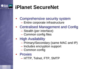 iPlanet SecureNet Comprehensive security system Entire corporate infrastructure Centralised Management and Config Stealth (per interface) Common config files High Availability Primary/Secondary (same MAC and IP) Includes encryption support Common config Proxies HTTP, Telnet, FTP, SMTP 