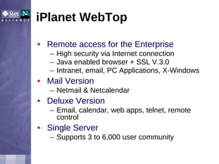 iPlanet WebTop Remote access for the Enterprise High security via Internet connection Java enabled browser + SSL V.3.0 Intranet, email, PC Applications, X-Windows Mail Version Netmail & Netcalendar Deluxe Version Email, calendar, web apps, telnet, remote control Single Server Supports 3 to 6,000 user community 