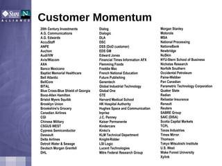 Customer Momentum Morgan Stanley  Motorola MSA  National Processing  NationsBank  Newbridge  NuSkin NYU-Stern School of Business  Nicholas Research  Norfolk Southern  Occidental Petroleum  Paine-Webber  Pan Canadian  Parametric Technology Corporation  Quaker State  Radian  Reliastar Insurance  Renault  Reuters  SABRE Group  SAIC (DISA)  Scotia Capital Markets  TCPL Texas Industries  Times Mirror  Thomson  Tokyo Mitsubishi Institute  U.S. West  Wake Forest University  Xylink 20th Century Investments  A.G. Communications  A.G. Edwards  AccuStaff  ANPE  Auchon  Audi/VW  Avis/Wizcom  AXA  Banco Mexicano  Baptist Memorial Healthcare  Bell Atlantic  BellCore  BITAL  Blue Cross-Blue Shield of Georgia  Booz-Allen Hamilton  Bristol Myers Squibb  Brooklyn Union  Brookshire's Grocery  Canadian Airlines  CGI  Chinese Military  CSGUS WEST  Cypress Semiconductor  Dassault  Delta Airlines  Detroit Water & Sewage  Deutsch Morgan Grenfell  DHL  Dialog  Dialogic  DLA  DSC  DSS (DoD customer)  EDS GM Edward Jones Financial Times Information AFX  Flemming Foods  Freddie Mac  French National Education  Future Publishing  Genentech  Global Industrial Technology  Global One  GTE  Harvard Medical School  HK Hospital Authority  Hughes Space and Communication  Inprise  J.C. Penney  Kaiser Permanente  Kindercare  Kinko's  KLM Technical Department  Knight-Ridder LSI Logic  Lucent Technologies  Mitre Federal Research Group 