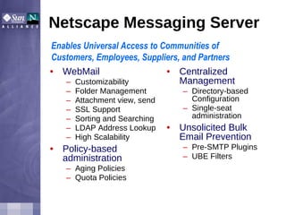 Netscape Messaging Server WebMail  Customizability Folder Management Attachment view, send SSL Support Sorting and Searching LDAP Address Lookup High Scalability Policy-based administration Aging Policies Quota Policies Centralized Management Directory-based Configuration Single-seat administration Unsolicited Bulk Email Prevention Pre-SMTP Plugins UBE Filters Enables Universal Access to Communities of Customers, Employees, Suppliers, and Partners 