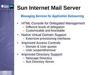 Sun Internet Mail Server HTML Console for Delegated Management  Different levels of delegation Customizable and brandable Native Virtual Domain Support Extensive provisioning interfaces Improved Access Controls Domain & User quotas User suspend/remove Improved Directory Support Netscape Directory Sun Directory Server Messaging Services for Application Outsourcing 