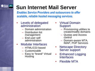 Sun Internet Mail Server Levels of delegated administration Domain administration Distribution list management End user self administration Modular Interfaces HTML/CGI based Customizable Easy to “brand” Virtual Hosting Virtual Domain Support Provisioning utilities to create/modify domains Quotas and Access control Domain-aware MTA, IMAP, POP Services Netscape Directory Server support Enhanced Logging Interfaces Flexible MTA Enables Service Providers and outsourcers to offer scalable, reliable hosted messaging services. 