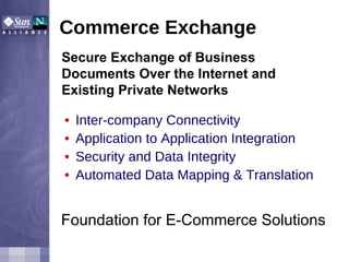Commerce Exchange Inter-company Connectivity  Application to Application Integration  Security and Data Integrity Automated Data Mapping & Translation  Foundation for E-Commerce Solutions   Secure Exchange of Business Documents Over the Internet and Existing Private Networks 