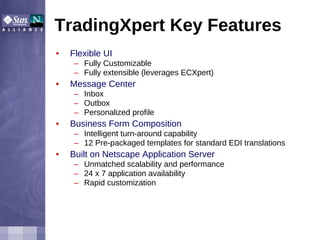 TradingXpert Key Features Flexible UI Fully Customizable Fully extensible (leverages ECXpert) Message Center Inbox Outbox Personalized profile Business Form Composition Intelligent turn-around capability 12 Pre-packaged templates for standard EDI translations Built on Netscape Application Server Unmatched scalability and performance 24 x 7 application availability Rapid customization 