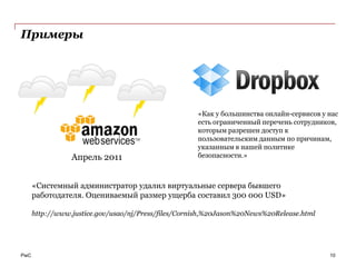 Примеры




                                                     «Как у большинства онлайн-сервисов у нас
                                                     есть ограниченный перечень сотрудников,
                                                     которым разрешен доступ к
                                                     пользовательским данным по причинам,
                                                     указанным в нашей политике
                 Апрель 2011                         безопасности.»



      «Системный администратор удалил виртуальные сервера бывшего
      работодателя. Оцениваемый размер ущерба составил 300 000 USD»

      http://www.justice.gov/usao/nj/Press/files/Cornish,%20Jason%20News%20Release.html




PwC                                                                                       10
 