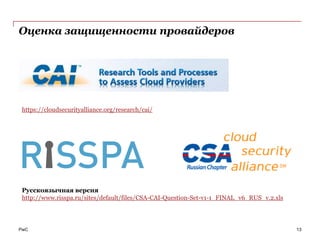 Оценка защищенности провайдеров




 https://cloudsecurityalliance.org/research/cai/




 Русскоязычная версия
 http://www.risspa.ru/sites/default/files/CSA-CAI-Question-Set-v1-1_FINAL_v6_RUS_v.2.xls




PwC                                                                                        13
 