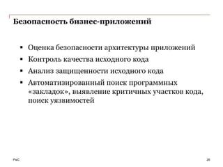 Безопасность бизнес-приложений


       Оценка безопасности архитектуры приложений
       Контроль качества исходного кода
       Анализ защищенности исходного кода
       Автоматизированный поиск программных
        «закладок», выявление критичных участков кода,
        поиск уязвимостей




PwC                                                      26
 