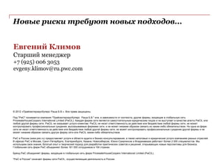 Новые риски требуют новых подходов...


Евгений Климов
Старший менеджер
+7 (925) 006 3053
evgeny.klimov@ru.pwc.com




© 2012 «ПрайсвотерхаусКуперс Раша Б.В.». Все права защищены.

Под "PwC" понимается компания "ПрайсвотерхаусКуперс Раша Б.В." или, в зависимости от контекста, другие фирмы, входящие в глобальную сеть
PricewaterhouseCoopers International Limited (PwCIL). Каждая фирма сети является самостоятельным юридическим лицом и не выступает в качестве агента PwCIL или
любой другой фирмы сети. PwCIL не оказывает услуги клиентам. PwCIL не несет ответственность за действия или бездействие любой фирмы сети, не может
контролировать профессиональные суждения, высказываемые фирмами сети, и не может никаким образом связать их каким-либо обязательством. Ни одна из фирм
сети не несет ответственность за действия или бездействие любой другой фирмы сети, не может контролировать профессиональные суждения другой фирмы и не
может никаким образом связать другую фирму сети или PwCIL каким-либо обязательством.

PwC в России (www.pwc.ru) предоставляет услуги в области аудита и бизнес-консультирования, а также налоговые и юридические услуги компаниям разных отраслей.
В офисах PwC в Москве, Санкт-Петербурге, Екатеринбурге, Казани, Новосибирске, Южно-Сахалинске и Владикавказе работают более 2 000 специалистов. Мы
используем свои знания, богатый опыт и творческий подход для разработки практических советов и решений, открывающих новые перспективы для бизнеса.
Глобальная сеть фирм PwC объединяет более 161 000 сотрудников в 154 странах.

Бренд PwC объединяет фирмы, входящие в глобальную сеть фирм PricewaterhouseCoopers International Limited (PwCIL).

"PwC в России" означает фирмы сети PwCIL, осуществляющие деятельность в России.
 
