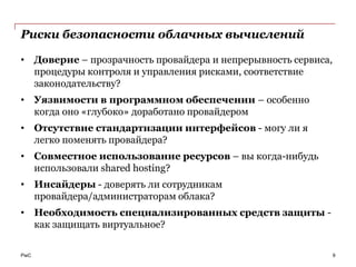 Риски безопасности облачных вычислений

• Доверие – прозрачность провайдера и непрерывность сервиса,
  процедуры контроля и управления рисками, соответствие
  законодательству?
• Уязвимости в программном обеспечении – особенно
  когда оно «глубоко» доработано провайдером
• Отсутствие стандартизации интерфейсов - могу ли я
  легко поменять провайдера?
• Совместное использование ресурсов – вы когда-нибудь
  использовали shared hosting?
• Инсайдеры - доверять ли сотрудникам
  провайдера/администраторам облака?
• Необходимость специализированных средств защиты -
  как защищать виртуальное?

PwC                                                            9
 