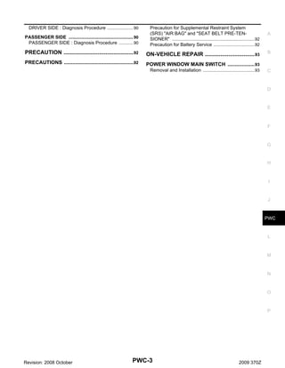 DRIVER SIDE : Diagnosis Procedure .................... 90
.
PASSENGER SIDE .................................................. 90
.
PASSENGER SIDE : Diagnosis Procedure ........... 90
.

Precaution for Supplemental Restraint System
(SRS) "AIR BAG" and "SEAT BELT PRE-TENSIONER" ................................................................92
.
Precaution for Battery Service ................................92
.

PRECAUTION ............................................. 92
.

ON-VEHICLE REPAIR ................................ 93
.

PRECAUTIONS .................................................92
.

POWER WINDOW MAIN SWITCH ................... 93
Removal and Installation ........................................93
.

A

B

C

D

E

F

G

H

I

J

PWC

L

M

N

O

P

Revision: 2008 October

PWC-3

2009 370Z

 