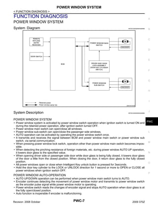 POWER WINDOW SYSTEM
< FUNCTION DIAGNOSIS >

FUNCTION DIAGNOSIS

A

POWER WINDOW SYSTEM
System Diagram

INFOID:0000000004460998

B

C

D

E

F

G

H

I
JMKIA3418GB

J

System Description

INFOID:0000000004460999

POWER WINDOW SYSTEM

• Power window system is activated by power window switch operation when ignition switch is turned ON and PWC
during the retained power operation, after ignition switch turned OFF.
• Power window main switch can open/close all windows.
L
• Power window sub-switch can open/close the passenger side windows.
• AUTO operation can be activated by operating the power window switch once.
• It transmits and receives the signal between BCM and power window main switch or power window sub
switch, via serial communication.
M
• When pressing power window lock switch, operation other than power window main switch becomes impossible.
• When detecting the pinching resistance of foreign materials, etc. during power window AUTO UP operation,
N
it lowers door glass to the specified value.
• When opening driver side or passenger side door while door glass is being fully closed, it lowers door glass
of the door a little from the closed position. When closing the door, it return door glass to the fully closed
position.
O
• All power windows open or close when Intelligent Key unlock button is pressed for 3seconds.
• Hold the door key cylinder to the LOCK or UNLOCK direction for 1 second or more to OPEN or CLOSE all
power windows when ignition switch OFF.
P

POWER WINDOW AUTO-OPERATION

• AUTO UP/DOWN operation can be performed when power window main switch turns to AUTO.
• Encoder continues detecting the movement of power window motor and transmits to power window switch
as the encoder pulse signal while power window motor is operating.
• Power window switch reads the changes of encoder signal and stops AUTO operation when door glass is at
the fully open/closed position.
• Auto function is inoperable if encoder is malfunctioning.
Revision: 2008 October

PWC-7

2009 370Z

 
