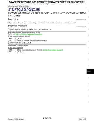 POWER WINDOWS DO NOT OPERATE WITH ANY POWER WINDOW SWITCHES
< SYMPTOM DIAGNOSIS >

SYMPTOM DIAGNOSIS

A

POWER WINDOWS DO NOT OPERATE WITH ANY POWER WINDOW
SWITCHES
Description

B

INFOID:0000000004471838

All power windows do not operate via power window main switch and power window sub-switch.

Diagnosis Procedure

C

INFOID:0000000004461036

1.CHECK BCM POWER SUPPLY AND GROUND CIRCUIT

D

Check BCM power supply and ground circuit.
Refer to PWC-14, "BCM : Diagnosis Procedure".
Is the inspection result normal?
YES >> GO TO 2.
NO
>> Repair or replace the malfunctioning parts.

E

F

2.CONFIRM THE OPERATION
Confirm the operation again.
Is the result normal?
YES >> Check intermittent incident. Refer to GI-39, "Intermittent Incident".
NO
>> GO TO 1.

G

H

I

J

PWC

L

M

N

O

P

Revision: 2008 October

PWC-79

2009 370Z

 