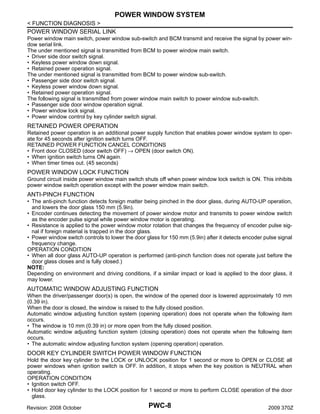 POWER WINDOW SYSTEM
< FUNCTION DIAGNOSIS >
POWER WINDOW SERIAL LINK
Power window main switch, power window sub-switch and BCM transmit and receive the signal by power window serial link.
The under mentioned signal is transmitted from BCM to power window main switch.
• Driver side door switch signal.
• Keyless power window down signal.
• Retained power operation signal.
The under mentioned signal is transmitted from BCM to power window sub-switch.
• Passenger side door switch signal.
• Keyless power window down signal.
• Retained power operation signal.
The following signal is transmitted from power window main switch to power window sub-switch.
• Passenger side door window operation signal.
• Power window lock signal.
• Power window control by key cylinder switch signal.

RETAINED POWER OPERATION
Retained power operation is an additional power supply function that enables power window system to operate for 45 seconds after ignition switch turns OFF.
RETAINED POWER FUNCTION CANCEL CONDITIONS
• Front door CLOSED (door switch OFF) → OPEN (door switch ON).
• When ignition switch turns ON again.
• When timer times out. (45 seconds)

POWER WINDOW LOCK FUNCTION
Ground circuit inside power window main switch shuts off when power window lock switch is ON. This inhibits
power window switch operation except with the power window main switch.

ANTI-PINCH FUNCTION
• The anti-pinch function detects foreign matter being pinched in the door glass, during AUTO-UP operation,
and lowers the door glass 150 mm (5.9in).
• Encoder continues detecting the movement of power window motor and transmits to power window switch
as the encoder pulse signal while power window motor is operating.
• Resistance is applied to the power window motor rotation that changes the frequency of encoder pulse signal if foreign material is trapped in the door glass.
• Power window switch controls to lower the door glass for 150 mm (5.9in) after it detects encoder pulse signal
frequency change.
OPERATION CONDITION
• When all door glass AUTO-UP operation is performed (anti-pinch function does not operate just before the
door glass closes and is fully closed.)
NOTE:
Depending on environment and driving conditions, if a similar impact or load is applied to the door glass, it
may lower.

AUTOMATIC WINDOW ADJUSTING FUNCTION
When the driver/passenger door(s) is open, the window of the opened door is lowered approximately 10 mm
(0.39 in).
When the door is closed, the window is raised to the fully closed position.
Automatic window adjusting function system (opening operation) does not operate when the following item
occurs.
• The window is 10 mm (0.39 in) or more open from the fully closed position.
Automatic window adjusting function system (closing operation) does not operate when the following item
occurs.
• The automatic window adjusting function system (opening operation) operation.

DOOR KEY CYLINDER SWITCH POWER WINDOW FUNCTION
Hold the door key cylinder to the LOCK or UNLOCK position for 1 second or more to OPEN or CLOSE all
power windows when ignition switch is OFF. In addition, it stops when the key position is NEUTRAL when
operating.
OPERATION CONDITION
• Ignition switch OFF.
• Hold door key cylinder to the LOCK position for 1 second or more to perform CLOSE operation of the door
glass.
Revision: 2008 October

PWC-8

2009 370Z

 