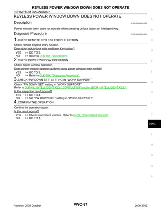 KEYLESS POWER WINDOW DOWN DOES NOT OPERATE
< SYMPTOM DIAGNOSIS >

KEYLESS POWER WINDOW DOWN DOES NOT OPERATE
Description

A
INFOID:0000000004478550

Power window down does not operate when pressing unlock button on Intelligent Key.

Diagnosis Procedure

B
INFOID:0000000004476282

1.CHECK REMOTE KEYLESS ENTRY FUNCTION

C

Check remote keyless entry function.
Does door lock/unlock with Intelligent Key button?
YES >> GO TO 2.
NO
>> Refer to DLK-164, "Description".

D

2.CHECK POWER WINDOW OPERATION

E

Check power window operation.
Does power window operate up/down using power window main switch?
YES >> GO TO 3.
NO
>> Refer to DLK-164, "Diagnosis Procedure".

F

3.CHECK “PW DOWN SET” SETTING IN “WORK SUPPORT”

G

Check “PW DOWN SET” setting in “WORK SUPPORT”.
Refer to DLK-49, "INTELLIGENT KEY : CONSULT-III Function (BCM - INTELLIGENT KEY)".
Is the inspection result normal?
YES >> GO TO 4.
NO
>> Set “PW DOWN SET” setting in “WORK SUPPORT”.

H

4.CONFIRM THE OPERATION

I

Confirm the operation again.
Is the result normal?
YES >> Check intermittent incident. Refer to GI-39, "Intermittent Incident".
NO
>> GO TO 1.

J

PWC

L

M

N

O

P

Revision: 2008 October

PWC-87

2009 370Z

 