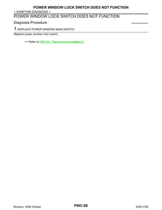 POWER WINDOW LOCK SWITCH DOES NOT FUNCTION
< SYMPTOM DIAGNOSIS >

POWER WINDOW LOCK SWITCH DOES NOT FUNCTION
Diagnosis Procedure

INFOID:0000000004461042

1.REPLACE POWER WINDOW MAIN SWITCH
Replace power window main switch.
>> Refer to PWC-93, "Removal and Installation".

Revision: 2008 October

PWC-88

2009 370Z

 