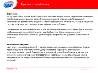 +7 (800) 555 54 45 www.spsr.ru+7 (800) 555 54 45 www.spsr.ru
Термины и определения
Эконо́мика
(от др.-греч. οἶκος — дом, хозяйство хозяйствование и νόμος — ном, территория управления
хозяйствованием и правило, закон, буквально «правила ведения хозяйства дома»)—
хозяйственная деятельность общества, а также совокупность отношений, складывающихся в
системе производства , распределения, обмена и потребления.
Главная функция экономики состоит в том, чтобы постоянно создавать такие блага, которые
необходимы для жизнедеятельности людейобществ и без которых они не могут
развиваться. Экономика помогает удовлетворить потребности в условиях ограниченных
ресурсов.
Экономический кризис
(греч krisis — поворотный пункт) — резкое ухудшение экономического состояния страны,
проявляющееся в значительном спаде производства, нарушении сложившихся
производственных связей, банкротстве предприятий, росте безработицы, и в итоге — в
снижении жизненного уровня, благосостояния населения. Так же эту ситуацию можно
охарактеризовать как резкое изменениесокращение ресурсной базы в результате ряда
коллизий
 