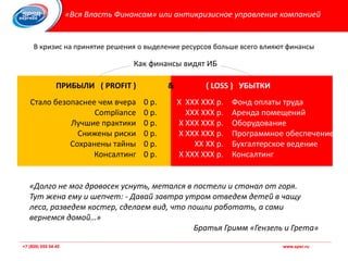 +7 (800) 555 54 45 www.spsr.ru+7 (800) 555 54 45 www.spsr.ru
Как финансы видят ИБ
«Вся Власть Финансам» или антикризисное управление компанией
В кризис на принятие решения о выделение ресурсов больше всего влияют финансы
Фонд оплаты труда
Аренда помещений
Оборудование
Программное обеспечение
Бухгалтерское ведение
Консалтинг
Х ХХХ ХХХ р.
ХХХ ХХХ р.
Х ХХХ ХХХ р.
Х ХХХ ХХХ р.
ХХ ХХ р.
Х ХХХ ХХХ р.
0 р.
0 р.
0 р.
0 р.
0 р.
0 р.
Стало безопаснее чем вчера
Compliance
Лучшие практики
Снижены риски
Сохранены тайны
Консалтинг
ПРИБЫЛИ ( PROFIT ) & ( LOSS ) УБЫТКИ
«Долго не мог дровосек уснуть, метался в постели и стонал от горя.
Тут жена ему и шепчет: - Давай завтра утром отведем детей в чащу
леса, разведем костер, сделаем вид, что пошли работать, а сами
вернемся домой…»
Братья Гримм «Гензель и Грета»
 