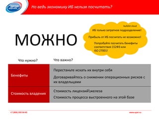 +7 (800) 555 54 45 www.spsr.ru
Но ведь экономику ИБ нельзя посчитать?
МОЖНО
ИБ только затратное подразделение!
Прибыль от ИБ посчитать не возможно!
Попробуйте посчитать бенефиты
соответствия 152ФЗ или
ISO 27001!
Бенефиты
Стоимость владения
Перестаньте искать их внутри себя
Договаривайтесь о снижении операционных рисков с
их владельцами
Стоимость лицензийжелеза
Стоимость процесса выстроенного на этой базе
Что нужно? Что важно?
bullshit cloud
 