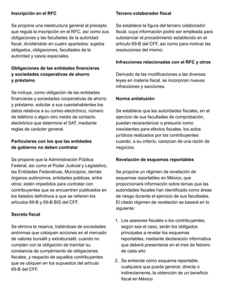 Inscripción en el RFC
Se propone una reestructura general al precepto
que regula la inscripción en el RFC, así como sus
obligaciones y las facultades de la autoridad
fiscal, dividiéndolo en cuatro apartados: sujetos
obligados, obligaciones, facultades de la
autoridad y casos especiales.
Obligaciones de las entidades financieras
y sociedades cooperativas de ahorro
y préstamo
Se incluye, como obligación de las entidades
financieras y sociedades cooperativas de ahorro
y préstamo, solicitar a sus cuentahabientes los
datos relativos a su correo electrónico, número
de teléfono o algún otro medio de contacto
electrónico que determine el SAT, mediante
reglas de carácter general.
Particulares con los que las entidades
de gobierno no deben contratar
Se propone que la Administración Pública
Federal, así como el Poder Judicial y Legislativo,
las Entidades Federativas, Municipios, demás
órganos autónomos, entidades públicas, entre
otros; estén impedidos para contratar con
contribuyentes que se encuentren publicados en
los listados definitivos a que se refieren los
artículos 69-B y 69-B BIS del CFF.
Secreto fiscal
Se elimina la reserva, tratándose de sociedades
anónimas que coloquen acciones en el mercado
de valores bursátil y extrabursátil, cuando no
cumplan con la obligación de tramitar su
constancia de cumplimiento de obligaciones
fiscales, y respecto de aquellos contribuyentes
que se ubiquen en los supuestos del artículo
69-B del CFF.
Tercero colaborador fiscal
Se establece la figura del tercero colaborador
fiscal, cuya información podrá ser empleada para
substanciar el procedimiento establecido en el
artículo 69-B del CFF, así como para motivar las
resoluciones del mismo.
Infracciones relacionadas con el RFC y otros
Derivado de las modificaciones a las diversas
leyes en materia fiscal, se incorporan nuevas
infracciones y sanciones.
Norma antielusión
Se establece que las autoridades fiscales, en el
ejercicio de sus facultades de comprobación,
puedan recaracterizar o presumir como
inexistentes para efectos fiscales, los actos
jurídicos realizados por los contribuyentes
cuando, a su criterio, carezcan de una razón de
negocios.
Revelación de esquemas reportables
Se propone un régimen de revelación de
esquemas reportables en México, que
proporcionará información sobre temas que las
autoridades fiscales han identificado como áreas
de riesgo durante el ejercicio de sus facultades.
El citado régimen de revelación se basará en lo
siguiente:
1. Los asesores fiscales o los contribuyentes,
según sea el caso, serán los obligados
principales a revelar los esquemas
reportables, mediante declaración informativa
que deberá presentarse en el mes de febrero
de cada año
2. Se entiende como esquema reportable,
cualquiera que pueda generar, directa o
indirectamente, la obtención de un beneficio
fiscal en México
 